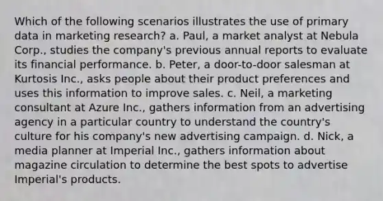 Which of the following scenarios illustrates the use of primary data in marketing research? a. Paul, a market analyst at Nebula Corp., studies the company's previous annual reports to evaluate its financial performance. b. Peter, a door-to-door salesman at Kurtosis Inc., asks people about their product preferences and uses this information to improve sales. c. Neil, a marketing consultant at Azure Inc., gathers information from an advertising agency in a particular country to understand the country's culture for his company's new advertising campaign. d. Nick, a media planner at Imperial Inc., gathers information about magazine circulation to determine the best spots to advertise Imperial's products.