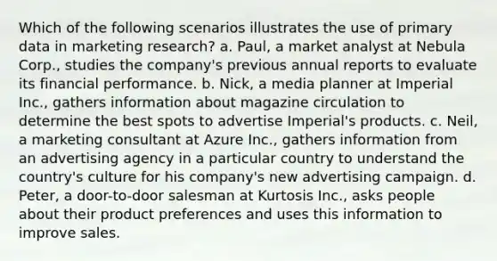 Which of the following scenarios illustrates the use of primary data in marketing research? a. Paul, a market analyst at Nebula Corp., studies the company's previous annual reports to evaluate its financial performance. b. Nick, a media planner at Imperial Inc., gathers information about magazine circulation to determine the best spots to advertise Imperial's products. c. Neil, a marketing consultant at Azure Inc., gathers information from an advertising agency in a particular country to understand the country's culture for his company's new advertising campaign. d. Peter, a door-to-door salesman at Kurtosis Inc., asks people about their product preferences and uses this information to improve sales.