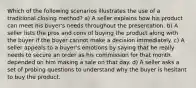 Which of the following scenarios illustrates the use of a traditional closing method? a) A seller explains how his product can meet his buyer's needs throughout the presentation. b) A seller lists the pros and cons of buying the product along with the buyer if the buyer cannot make a decision immediately. c) A seller appeals to a buyer's emotions by saying that he really needs to secure an order as his commission for that month depended on him making a sale on that day. d) A seller asks a set of probing questions to understand why the buyer is hesitant to buy the product.