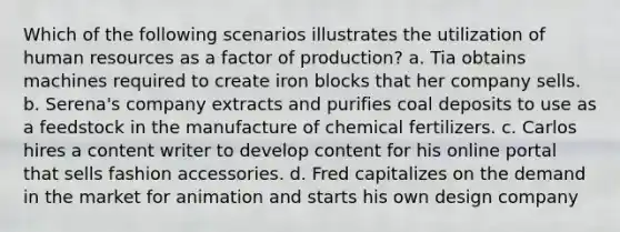 Which of the following scenarios illustrates the utilization of human resources as a factor of production? a. Tia obtains machines required to create iron blocks that her company sells. b. Serena's company extracts and purifies coal deposits to use as a feedstock in the manufacture of chemical fertilizers. c. Carlos hires a content writer to develop content for his online portal that sells fashion accessories. d. Fred capitalizes on the demand in the market for animation and starts his own design company