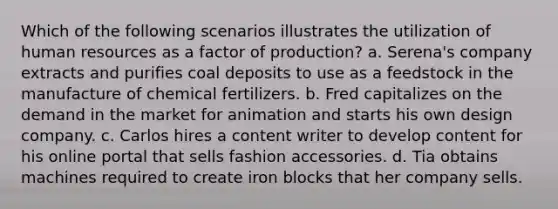 Which of the following scenarios illustrates the utilization of human resources as a factor of production? a. Serena's company extracts and purifies coal deposits to use as a feedstock in the manufacture of chemical fertilizers. b. Fred capitalizes on the demand in the market for animation and starts his own design company. c. Carlos hires a content writer to develop content for his online portal that sells fashion accessories. d. Tia obtains machines required to create iron blocks that her company sells.