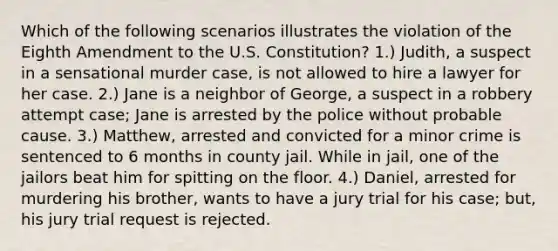 Which of the following scenarios illustrates the violation of the Eighth Amendment to the U.S. Constitution? 1.) Judith, a suspect in a sensational murder case, is not allowed to hire a lawyer for her case. 2.) Jane is a neighbor of George, a suspect in a robbery attempt case; Jane is arrested by the police without probable cause. 3.) Matthew, arrested and convicted for a minor crime is sentenced to 6 months in county jail. While in jail, one of the jailors beat him for spitting on the floor. 4.) Daniel, arrested for murdering his brother, wants to have a jury trial for his case; but, his jury trial request is rejected.