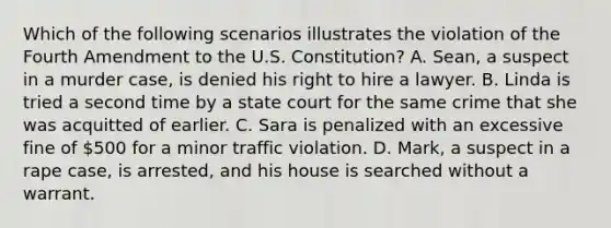 Which of the following scenarios illustrates the violation of the Fourth Amendment to the U.S. Constitution? A. Sean, a suspect in a murder case, is denied his right to hire a lawyer. B. Linda is tried a second time by a state court for the same crime that she was acquitted of earlier. C. Sara is penalized with an excessive fine of 500 for a minor traffic violation. D. Mark, a suspect in a rape case, is arrested, and his house is searched without a warrant.