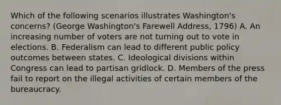 Which of the following scenarios illustrates Washington's concerns? (George Washington's Farewell Address, 1796) A. An increasing number of voters are not turning out to vote in elections. B. Federalism can lead to different public policy outcomes between states. C. Ideological divisions within Congress can lead to partisan gridlock. D. Members of the press fail to report on the illegal activities of certain members of the bureaucracy.