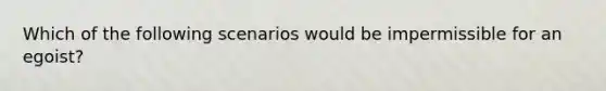 Which of the following scenarios would be impermissible for an egoist?