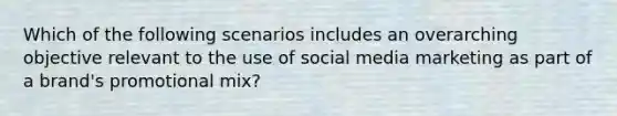 Which of the following scenarios includes an overarching objective relevant to the use of social media marketing as part of a brand's promotional mix?