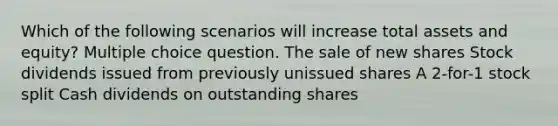 Which of the following scenarios will increase total assets and equity? Multiple choice question. The sale of new shares Stock dividends issued from previously unissued shares A 2-for-1 stock split Cash dividends on outstanding shares