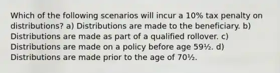 Which of the following scenarios will incur a 10% tax penalty on distributions? a) Distributions are made to the beneficiary. b) Distributions are made as part of a qualified rollover. c) Distributions are made on a policy before age 59½. d) Distributions are made prior to the age of 70½.