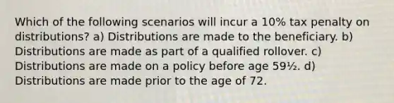 Which of the following scenarios will incur a 10% tax penalty on distributions? a) Distributions are made to the beneficiary. b) Distributions are made as part of a qualified rollover. c) Distributions are made on a policy before age 59½. d) Distributions are made prior to the age of 72.