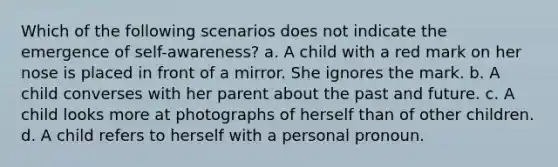 Which of the following scenarios does not indicate the emergence of self-awareness? a. A child with a red mark on her nose is placed in front of a mirror. She ignores the mark. b. A child converses with her parent about the past and future. c. A child looks more at photographs of herself than of other children. d. A child refers to herself with a personal pronoun.