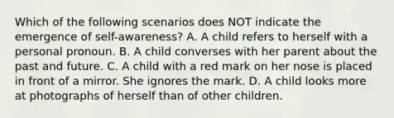 Which of the following scenarios does NOT indicate the emergence of self-awareness? A. A child refers to herself with a personal pronoun. B. A child converses with her parent about the past and future. C. A child with a red mark on her nose is placed in front of a mirror. She ignores the mark. D. A child looks more at photographs of herself than of other children.