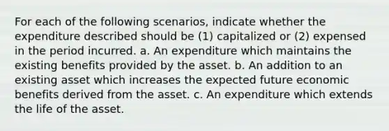 For each of the following scenarios, indicate whether the expenditure described should be (1) capitalized or (2) expensed in the period incurred. a. An expenditure which maintains the existing benefits provided by the asset. b. An addition to an existing asset which increases the expected future economic benefits derived from the asset. c. An expenditure which extends the life of the asset.