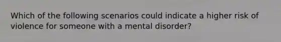 Which of the following scenarios could indicate a higher risk of violence for someone with a mental disorder?