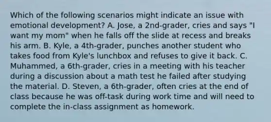 Which of the following scenarios might indicate an issue with emotional development? A. Jose, a 2nd-grader, cries and says "I want my mom" when he falls off the slide at recess and breaks his arm. B. Kyle, a 4th-grader, punches another student who takes food from Kyle's lunchbox and refuses to give it back. C. Muhammed, a 6th-grader, cries in a meeting with his teacher during a discussion about a math test he failed after studying the material. D. Steven, a 6th-grader, often cries at the end of class because he was off-task during work time and will need to complete the in-class assignment as homework.