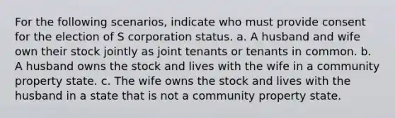 For the following scenarios, indicate who must provide consent for the election of S corporation status. a. A husband and wife own their stock jointly as joint tenants or tenants in common. b. A husband owns the stock and lives with the wife in a community property state. c. The wife owns the stock and lives with the husband in a state that is not a community property state.