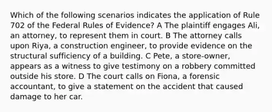 Which of the following scenarios indicates the application of Rule 702 of the Federal Rules of Evidence? A The plaintiff engages Ali, an attorney, to represent them in court. B The attorney calls upon Riya, a construction engineer, to provide evidence on the structural sufficiency of a building. C Pete, a store-owner, appears as a witness to give testimony on a robbery committed outside his store. D The court calls on Fiona, a forensic accountant, to give a statement on the accident that caused damage to her car.