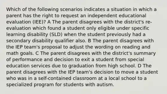 Which of the following scenarios indicates a situation in which a parent has the right to request an independent educational evaluation (IEE)? A The parent disagrees with the district's re-evaluation which found a student only eligible under specific learning disability (SLD) when the student previously had a secondary disability qualifier also. B The parent disagrees with the IEP team's proposal to adjust the wording on reading and math goals. C The parent disagrees with the district's summary of performance and decision to exit a student from special education services due to graduation from high school. D The parent disagrees with the IEP team's decision to move a student who was in a self-contained classroom at a local school to a specialized program for students with autism.