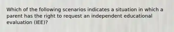 Which of the following scenarios indicates a situation in which a parent has the right to request an independent educational evaluation (IEE)?