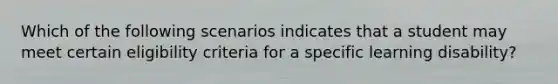 Which of the following scenarios indicates that a student may meet certain eligibility criteria for a specific learning disability?