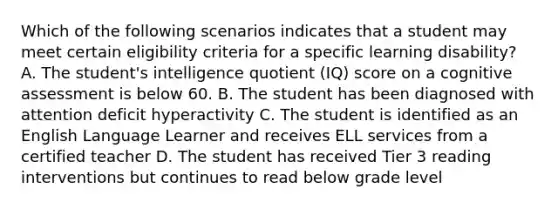 Which of the following scenarios indicates that a student may meet certain eligibility criteria for a specific learning disability? A. The student's intelligence quotient (IQ) score on a cognitive assessment is below 60. B. The student has been diagnosed with attention deficit hyperactivity C. The student is identified as an English Language Learner and receives ELL services from a certified teacher D. The student has received Tier 3 reading interventions but continues to read below grade level