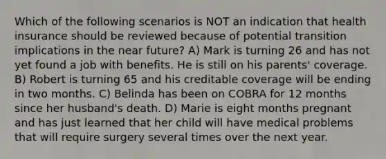 Which of the following scenarios is NOT an indication that health insurance should be reviewed because of potential transition implications in the near future? A) Mark is turning 26 and has not yet found a job with benefits. He is still on his parents' coverage. B) Robert is turning 65 and his creditable coverage will be ending in two months. C) Belinda has been on COBRA for 12 months since her husband's death. D) Marie is eight months pregnant and has just learned that her child will have medical problems that will require surgery several times over the next year.