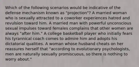 Which of the following scenarios would be indicative of the defense mechanism known as "projection"? A married woman who is sexually attracted to a coworker experiences hatred and revulsion toward him. A married man with powerful unconscious sexual impulses toward females complains that other women are always "after him." A college basketball player who initially fears his tyrannical coach comes to admire him and adopts his dictatorial qualities. A woman whose husband cheats on her reassures herself that "according to evolutionary psychologists, men are naturally sexually promiscuous, so there is nothing to worry about."