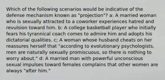 Which of the following scenarios would be indicative of the defense mechanism known as "projection"? a: A married woman who is sexually attracted to a coworker experiences hatred and revulsion toward him. b: A college basketball player who initially fears his tyrannical coach comes to admire him and adopts his dictatorial qualities. c; A woman whose husband cheats on her reassures herself that "according to evolutionary psychologists, men are naturally sexually promiscuous, so there is nothing to worry about." d: A married man with powerful unconscious sexual impulses toward females complains that other women are always "after him."