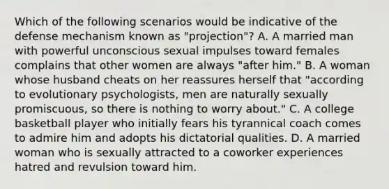 Which of the following scenarios would be indicative of the defense mechanism known as "projection"? A. A married man with powerful unconscious sexual impulses toward females complains that other women are always "after him." B. A woman whose husband cheats on her reassures herself that "according to evolutionary psychologists, men are naturally sexually promiscuous, so there is nothing to worry about." C. A college basketball player who initially fears his tyrannical coach comes to admire him and adopts his dictatorial qualities. D. A married woman who is sexually attracted to a coworker experiences hatred and revulsion toward him.