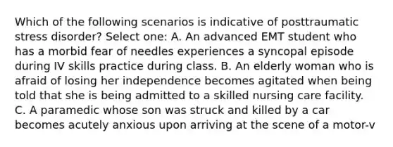 Which of the following scenarios is indicative of posttraumatic stress disorder? Select one: A. An advanced EMT student who has a morbid fear of needles experiences a syncopal episode during IV skills practice during class. B. An elderly woman who is afraid of losing her independence becomes agitated when being told that she is being admitted to a skilled nursing care facility. C. A paramedic whose son was struck and killed by a car becomes acutely anxious upon arriving at the scene of a motor-v