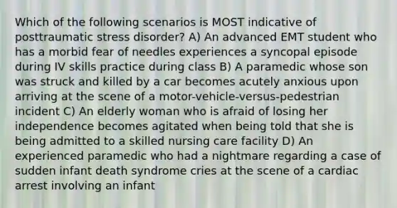 Which of the following scenarios is MOST indicative of posttraumatic stress disorder? A) An advanced EMT student who has a morbid fear of needles experiences a syncopal episode during IV skills practice during class B) A paramedic whose son was struck and killed by a car becomes acutely anxious upon arriving at the scene of a motor-vehicle-versus-pedestrian incident C) An elderly woman who is afraid of losing her independence becomes agitated when being told that she is being admitted to a skilled nursing care facility D) An experienced paramedic who had a nightmare regarding a case of sudden infant death syndrome cries at the scene of a cardiac arrest involving an infant