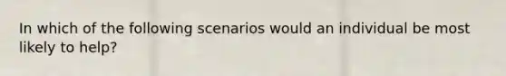 In which of the following scenarios would an individual be most likely to help?