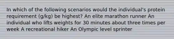 In which of the following scenarios would the individual's protein requirement (g/kg) be highest? An elite marathon runner An individual who lifts weights for 30 minutes about three times per week A recreational hiker An Olympic level sprinter