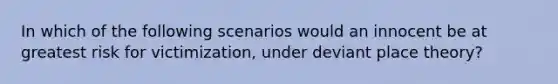 In which of the following scenarios would an innocent be at greatest risk for victimization, under deviant place theory?