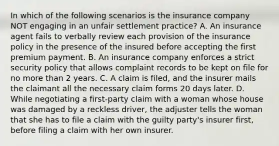 In which of the following scenarios is the insurance company NOT engaging in an unfair settlement practice? A. An insurance agent fails to verbally review each provision of the insurance policy in the presence of the insured before accepting the first premium payment. B. An insurance company enforces a strict security policy that allows complaint records to be kept on file for no more than 2 years. C. A claim is filed, and the insurer mails the claimant all the necessary claim forms 20 days later. D. While negotiating a first-party claim with a woman whose house was damaged by a reckless driver, the adjuster tells the woman that she has to file a claim with the guilty party's insurer first, before filing a claim with her own insurer.