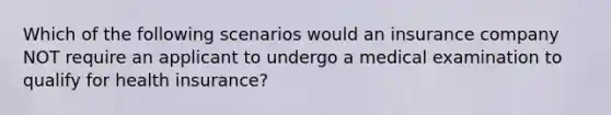 Which of the following scenarios would an insurance company NOT require an applicant to undergo a medical examination to qualify for health insurance?