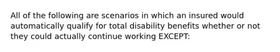 All of the following are scenarios in which an insured would automatically qualify for total disability benefits whether or not they could actually continue working EXCEPT: