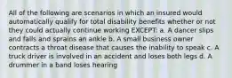 All of the following are scenarios in which an insured would automatically qualify for total disability benefits whether or not they could actually continue working EXCEPT: a. A dancer slips and falls and sprains an ankle b. A small business owner contracts a throat disease that causes the inability to speak c. A truck driver is involved in an accident and loses both legs d. A drummer in a band loses hearing