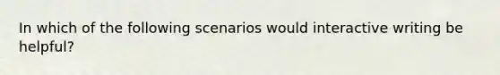 In which of the following scenarios would interactive writing be helpful?