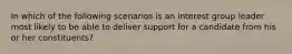 In which of the following scenarios is an interest group leader most likely to be able to deliver support for a candidate from his or her constituents?