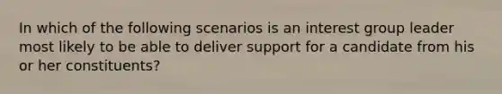 In which of the following scenarios is an interest group leader most likely to be able to deliver support for a candidate from his or her constituents?