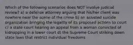 Which of the following scenarios does NOT involve judicial review? a) a defense attorney arguing that his/her client was nowhere near the scene of the crime b) an assisted suicide organization bringing the legality of its proposed actions to court c) a state court hearing an appeal from a woman convicted of kidnapping in a lower court d) the Supreme Court striking down state laws that restrict individual freedoms