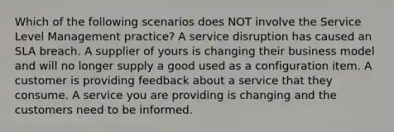 Which of the following scenarios does NOT involve the Service Level Management practice? A service disruption has caused an SLA breach. A supplier of yours is changing their business model and will no longer supply a good used as a configuration item. A customer is providing feedback about a service that they consume. A service you are providing is changing and the customers need to be informed.