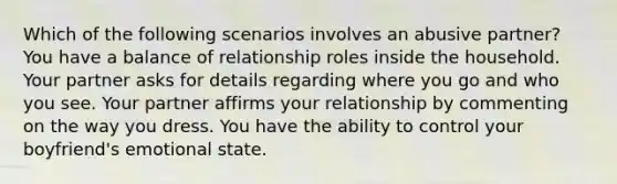 Which of the following scenarios involves an abusive partner? You have a balance of relationship roles inside the household. Your partner asks for details regarding where you go and who you see. Your partner affirms your relationship by commenting on the way you dress. You have the ability to control your boyfriend's emotional state.