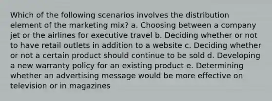 Which of the following scenarios involves the distribution element of the marketing mix? a. ​Choosing between a company jet or the airlines for executive travel b. ​Deciding whether or not to have retail outlets in addition to a website c. ​Deciding whether or not a certain product should continue to be sold d. ​Developing a new warranty policy for an existing product e. ​Determining whether an advertising message would be more effective on television or in magazines