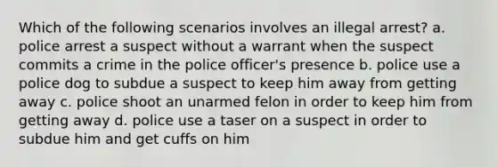 Which of the following scenarios involves an illegal arrest? a. police arrest a suspect without a warrant when the suspect commits a crime in the police officer's presence b. police use a police dog to subdue a suspect to keep him away from getting away c. police shoot an unarmed felon in order to keep him from getting away d. police use a taser on a suspect in order to subdue him and get cuffs on him