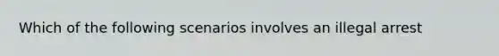 Which of the following scenarios involves an illegal arrest