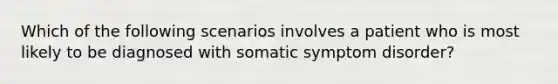 Which of the following scenarios involves a patient who is most likely to be diagnosed with somatic symptom disorder?