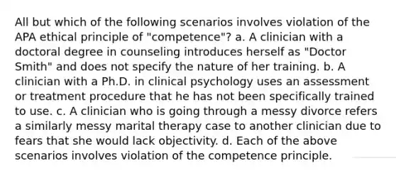 All but which of the following scenarios involves violation of the APA ethical principle of "competence"? a. A clinician with a doctoral degree in counseling introduces herself as "Doctor Smith" and does not specify the nature of her training. b. A clinician with a Ph.D. in clinical psychology uses an assessment or treatment procedure that he has not been specifically trained to use. c. A clinician who is going through a messy divorce refers a similarly messy marital therapy case to another clinician due to fears that she would lack objectivity. d. Each of the above scenarios involves violation of the competence principle.