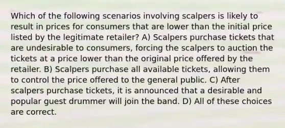 Which of the following scenarios involving scalpers is likely to result in prices for consumers that are lower than the initial price listed by the legitimate retailer? A) Scalpers purchase tickets that are undesirable to consumers, forcing the scalpers to auction the tickets at a price lower than the original price offered by the retailer. B) Scalpers purchase all available tickets, allowing them to control the price offered to the general public. C) After scalpers purchase tickets, it is announced that a desirable and popular guest drummer will join the band. D) All of these choices are correct.