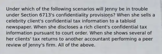 Under which of the following scenarios will Jenny be in trouble under Section 6713's confidentiality provisions? When she sells a celebrity client's confidential tax information to a tabloid newspaper. When she discloses a rich client's confidential tax information pursuant to court order. When she shows several of her clients' tax returns to another accountant performing a peer review of Jenny's firm. All of the above.